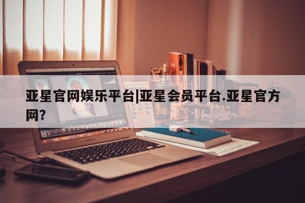 亚星开户 亚星app下载亚星官网娱乐平台|亚星会员平台.亚星官方网？