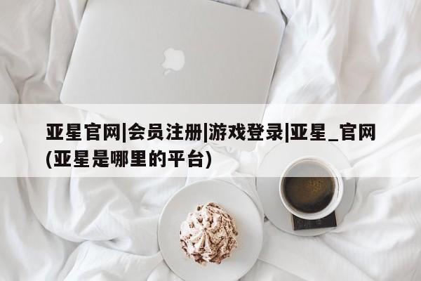 亚星开户 亚星app下载亚星官网|会员注册|游戏登录|亚星_官网(亚星是哪里的平台)