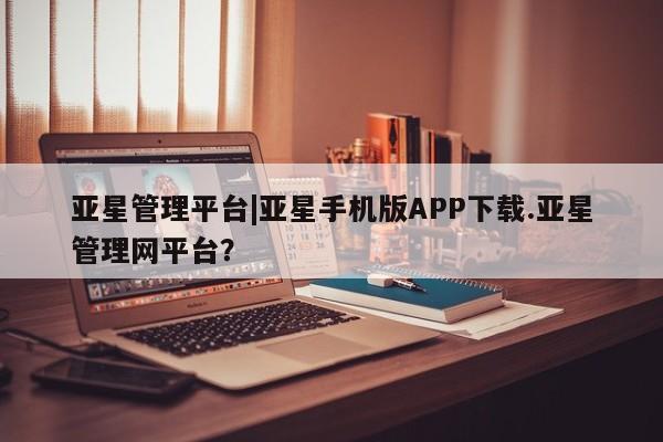 亚星开户 亚星app下载亚星管理平台|亚星手机版APP下载.亚星管理网平台？
