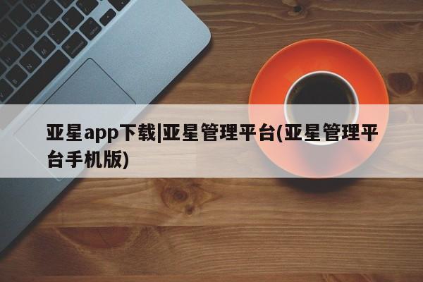 亚星开户 亚星app下载亚星app下载|亚星管理平台(亚星管理平台手机版)