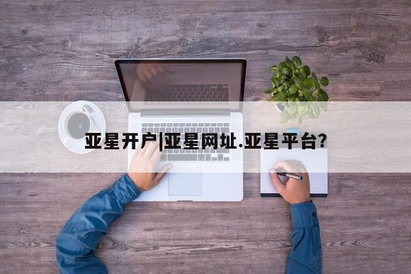 亚星开户 亚星app下载亚星开户|亚星网址.亚星平台？