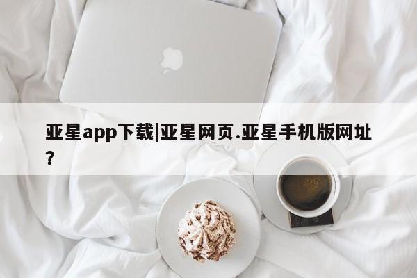 亚星开户 亚星app下载亚星app下载|亚星网页.亚星手机版网址？