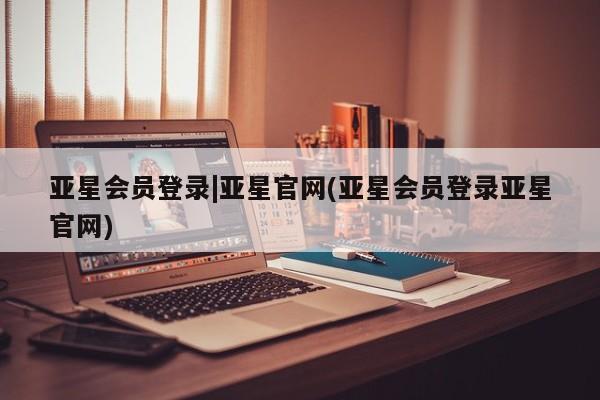 亚星开户 亚星app下载亚星会员登录|亚星官网(亚星会员登录亚星官网)