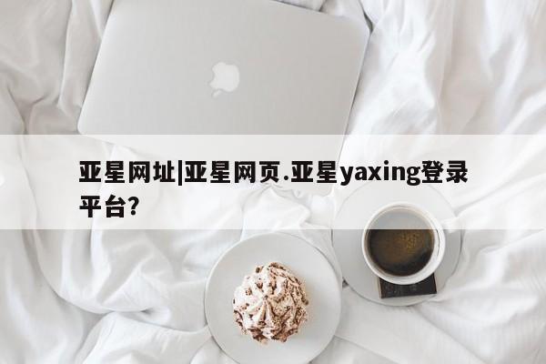 亚星开户 亚星app下载亚星网址|亚星网页.亚星yaxing登录平台？