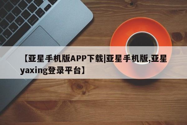 亚星开户 亚星app下载【亚星手机版APP下载|亚星手机版,亚星yaxing登录平台】
