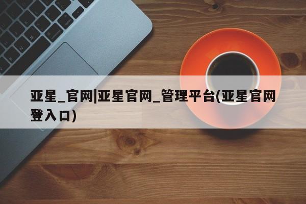 亚星开户 亚星app下载亚星_官网|亚星官网_管理平台(亚星官网登入口)