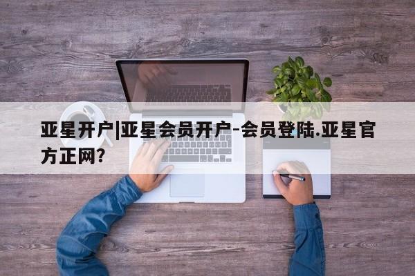 亚星开户 亚星app下载亚星开户|亚星会员开户-会员登陆.亚星官方正网？