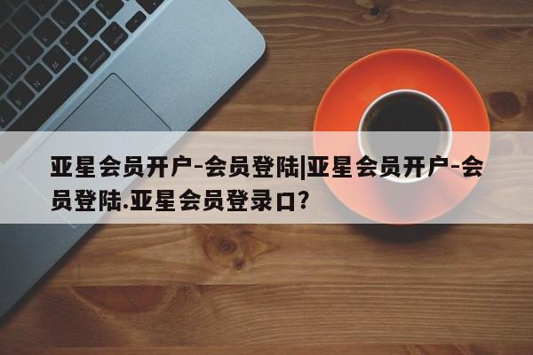 亚星开户 亚星app下载亚星会员开户-会员登陆|亚星会员开户-会员登陆.亚星会员登录口？