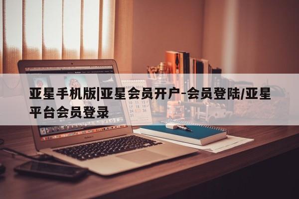 亚星开户 亚星app下载亚星手机版|亚星会员开户-会员登陆/亚星平台会员登录