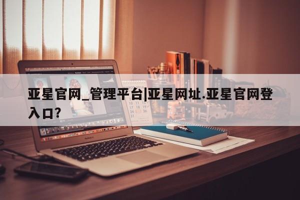 亚星开户 亚星app下载亚星官网_管理平台|亚星网址.亚星官网登入口？