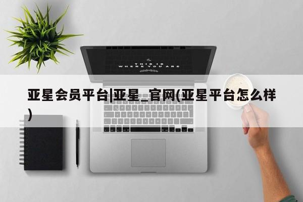 亚星开户 亚星app下载亚星会员平台|亚星_官网(亚星平台怎么样)