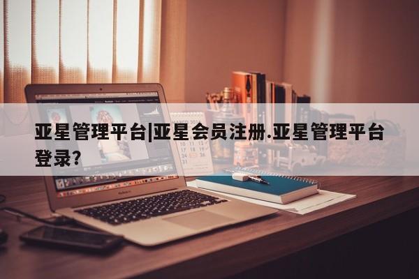 亚星开户 亚星app下载亚星管理平台|亚星会员注册.亚星管理平台登录？
