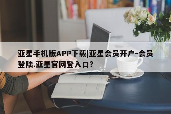 亚星开户 亚星app下载亚星手机版APP下载|亚星会员开户-会员登陆.亚星官网登入口？