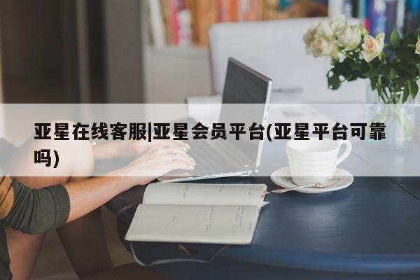 亚星开户 亚星app下载亚星在线客服|亚星会员平台(亚星平台可靠吗)