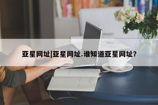 亚星开户 亚星app下载亚星网址|亚星网址.谁知道亚星网址？