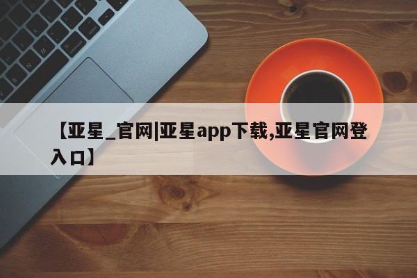 亚星开户 亚星app下载【亚星_官网|亚星app下载,亚星官网登入口】