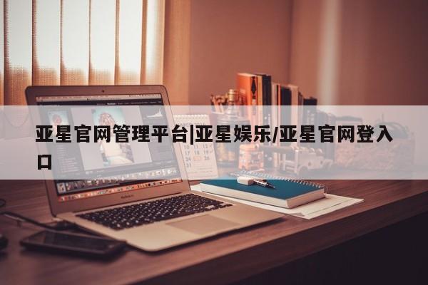 亚星开户 亚星app下载亚星官网管理平台|亚星娱乐/亚星官网登入口