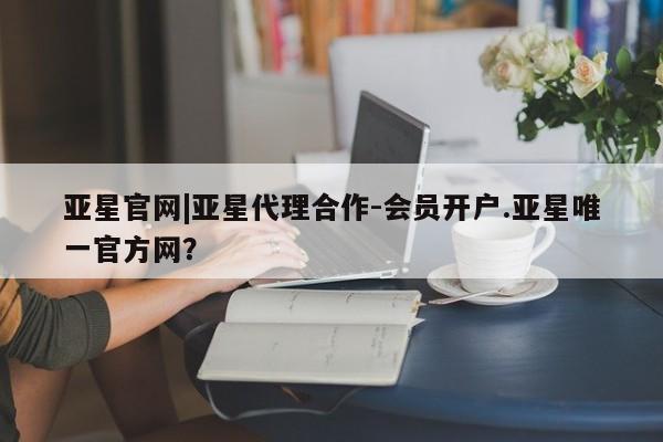 亚星开户 亚星app下载亚星官网|亚星代理合作-会员开户.亚星唯一官方网？