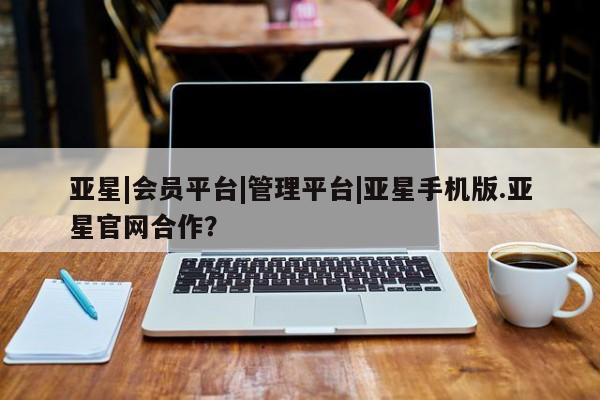 亚星开户 亚星app下载亚星|会员平台|管理平台|亚星手机版.亚星官网合作？