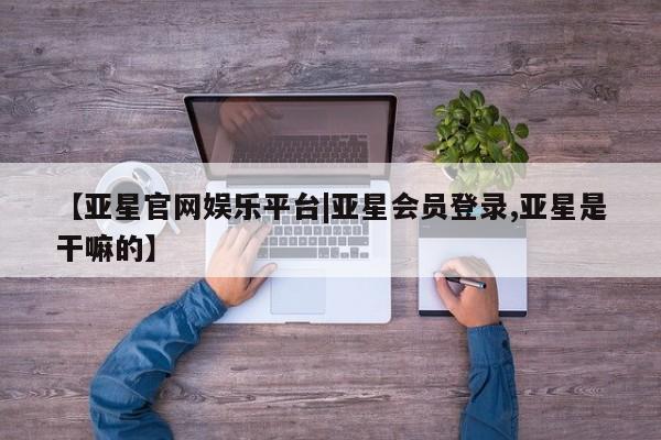 亚星开户 亚星app下载【亚星官网娱乐平台|亚星会员登录,亚星是干嘛的】