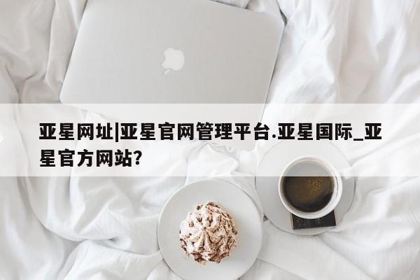 亚星开户 亚星app下载亚星网址|亚星官网管理平台.亚星国际_亚星官方网站？