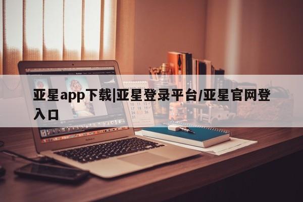 亚星开户 亚星app下载亚星app下载|亚星登录平台/亚星官网登入口