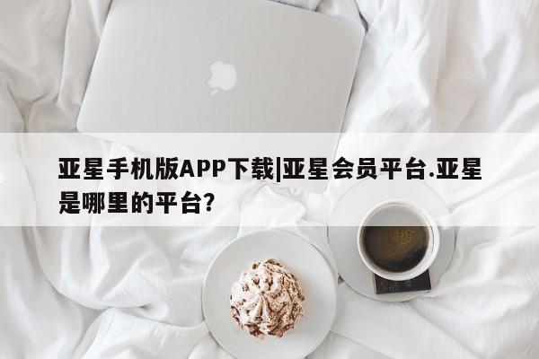 亚星开户 亚星app下载亚星手机版APP下载|亚星会员平台.亚星是哪里的平台？