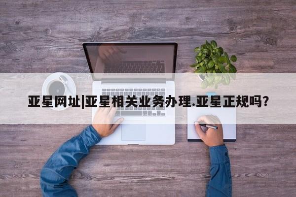 亚星开户 亚星app下载亚星网址|亚星相关业务办理.亚星正规吗？
