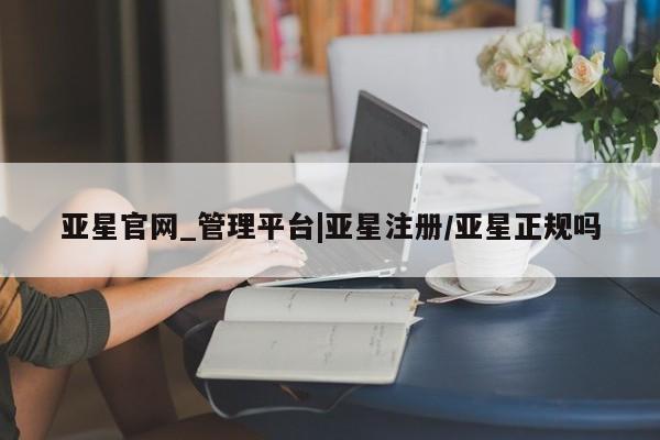 亚星开户 亚星app下载亚星官网_管理平台|亚星注册/亚星正规吗