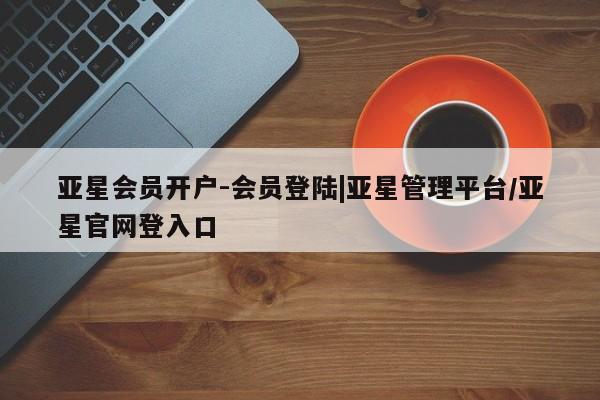 亚星开户 亚星app下载亚星会员开户-会员登陆|亚星管理平台/亚星官网登入口