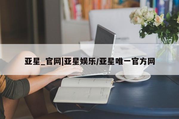 亚星开户 亚星app下载亚星_官网|亚星娱乐/亚星唯一官方网