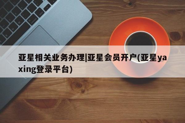 亚星开户 亚星app下载亚星相关业务办理|亚星会员开户(亚星yaxing登录平台)