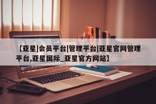 亚星开户 亚星app下载【亚星|会员平台|管理平台|亚星官网管理平台,亚星国际_亚星官方网站】