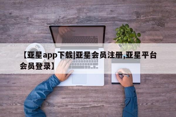 亚星开户 亚星app下载【亚星app下载|亚星会员注册,亚星平台会员登录】