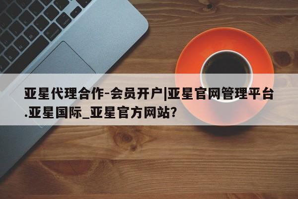 亚星开户 亚星app下载亚星代理合作-会员开户|亚星官网管理平台.亚星国际_亚星官方网站？