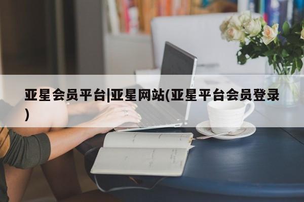 亚星开户 亚星app下载亚星会员平台|亚星网站(亚星平台会员登录)