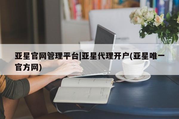 亚星开户 亚星app下载亚星官网管理平台|亚星代理开户(亚星唯一官方网)