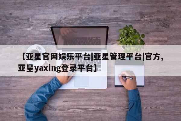 亚星开户 亚星app下载【亚星官网娱乐平台|亚星管理平台|官方,亚星yaxing登录平台】