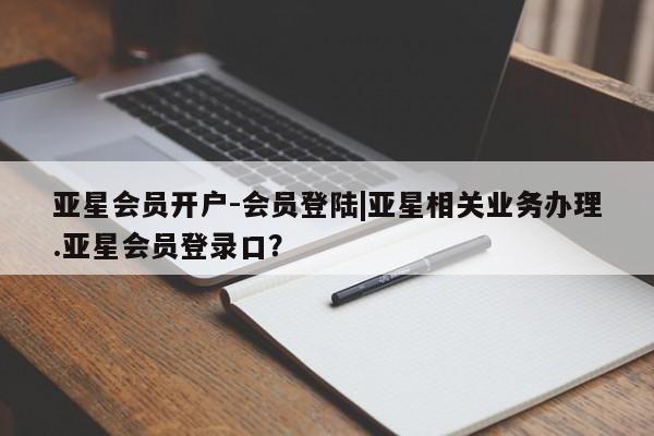 亚星开户 亚星app下载亚星会员开户-会员登陆|亚星相关业务办理.亚星会员登录口？