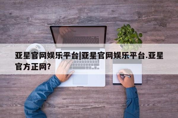 亚星开户 亚星app下载亚星官网娱乐平台|亚星官网娱乐平台.亚星官方正网？