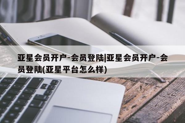 亚星开户 亚星app下载亚星会员开户-会员登陆|亚星会员开户-会员登陆(亚星平台怎么样)
