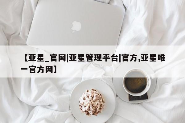 亚星开户 亚星app下载【亚星_官网|亚星管理平台|官方,亚星唯一官方网】