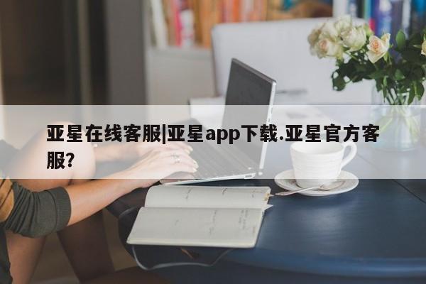 亚星开户 亚星app下载亚星在线客服|亚星app下载.亚星官方客服？