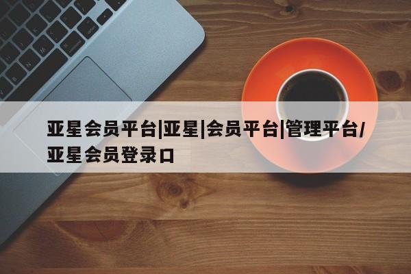 亚星开户 亚星app下载亚星会员平台|亚星|会员平台|管理平台/亚星会员登录口