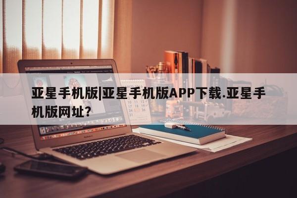亚星开户 亚星app下载亚星手机版|亚星手机版APP下载.亚星手机版网址？