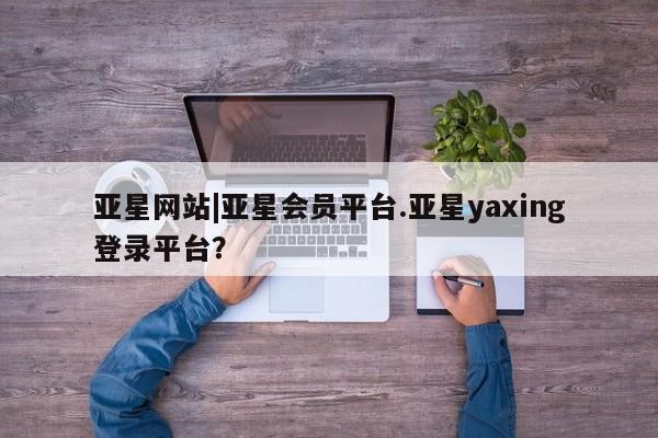 亚星开户 亚星app下载亚星网站|亚星会员平台.亚星yaxing登录平台？