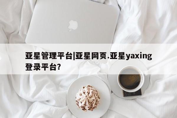亚星开户 亚星app下载亚星管理平台|亚星网页.亚星yaxing登录平台？