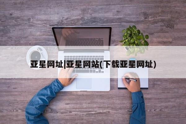 亚星开户 亚星app下载亚星网址|亚星网站(下载亚星网址)