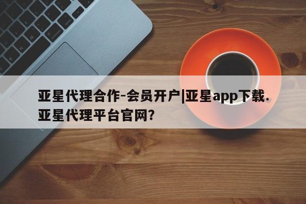 亚星开户 亚星app下载亚星代理合作-会员开户|亚星app下载.亚星代理平台官网？